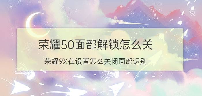 荣耀50面部解锁怎么关 荣耀9X在设置怎么关闭面部识别？